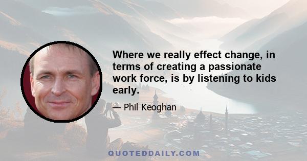 Where we really effect change, in terms of creating a passionate work force, is by listening to kids early.