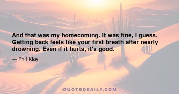 And that was my homecoming. It was fine, I guess. Getting back feels like your first breath after nearly drowning. Even if it hurts, it's good.