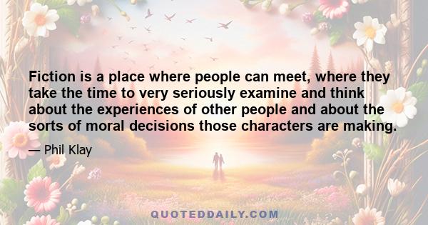 Fiction is a place where people can meet, where they take the time to very seriously examine and think about the experiences of other people and about the sorts of moral decisions those characters are making.