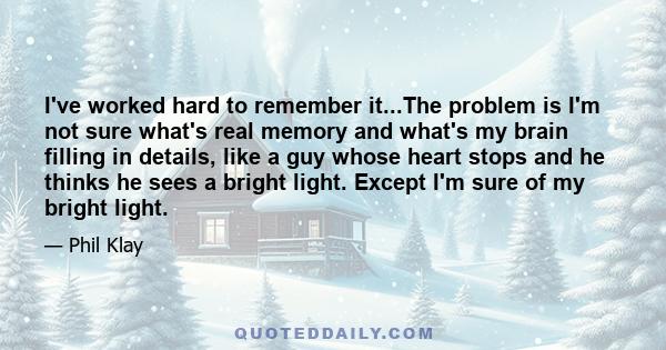 I've worked hard to remember it...The problem is I'm not sure what's real memory and what's my brain filling in details, like a guy whose heart stops and he thinks he sees a bright light. Except I'm sure of my bright