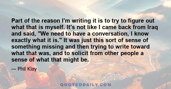 Part of the reason I'm writing it is to try to figure out what that is myself. It's not like I came back from Iraq and said, We need to have a conversation, I know exactly what it is. It was just this sort of sense of