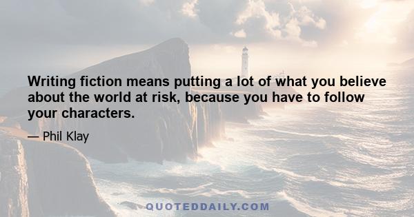 Writing fiction means putting a lot of what you believe about the world at risk, because you have to follow your characters.