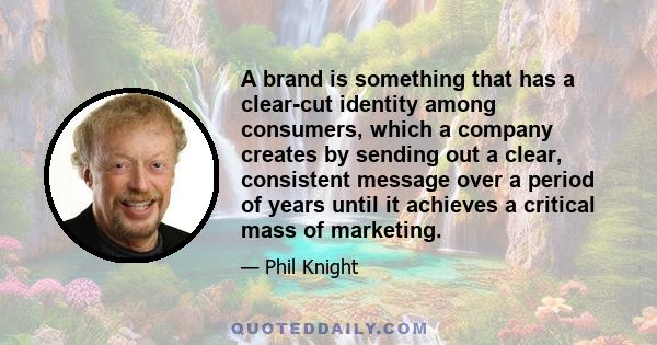 A brand is something that has a clear-cut identity among consumers, which a company creates by sending out a clear, consistent message over a period of years until it achieves a critical mass of marketing.