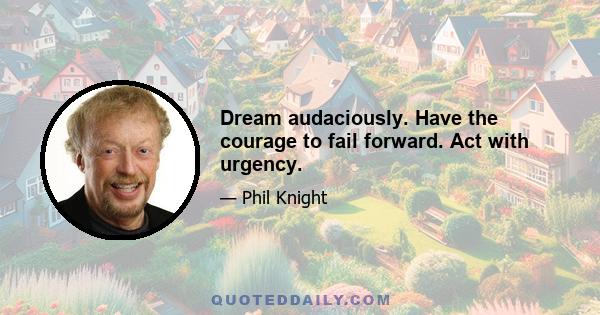 Dream audaciously. Have the courage to fail forward. Act with urgency.