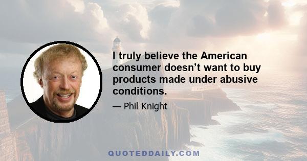 I truly believe the American consumer doesn’t want to buy products made under abusive conditions.