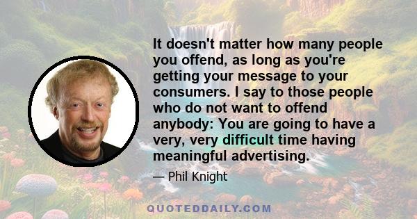 It doesn't matter how many people you offend, as long as you're getting your message to your consumers. I say to those people who do not want to offend anybody: You are going to have a very, very difficult time having