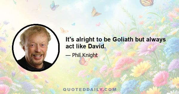 It's alright to be Goliath but always act like David.