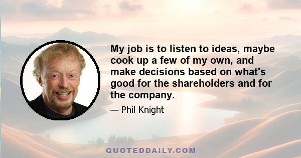 My job is to listen to ideas, maybe cook up a few of my own, and make decisions based on what's good for the shareholders and for the company.