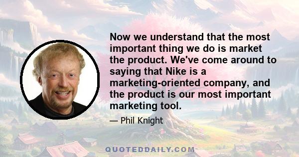 Now we understand that the most important thing we do is market the product. We've come around to saying that Nike is a marketing-oriented company, and the product is our most important marketing tool.