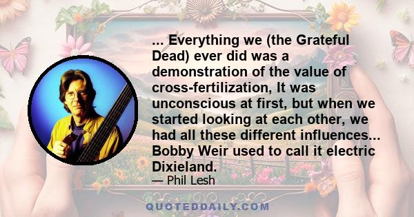 ... Everything we (the Grateful Dead) ever did was a demonstration of the value of cross-fertilization, It was unconscious at first, but when we started looking at each other, we had all these different influences...