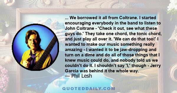 ... We borrowed it all from Coltrane. I started encouraging everybody in the band to listen to John Coltrane - 'Check it out, see what these guys do.' They take one chord, the tonic chord, and just play all over it. 'We 