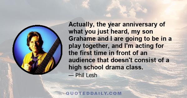 Actually, the year anniversary of what you just heard, my son Grahame and I are going to be in a play together, and I'm acting for the first time in front of an audience that doesn't consist of a high school drama class.