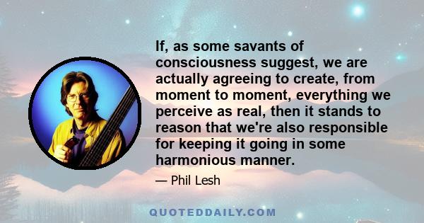 If, as some savants of consciousness suggest, we are actually agreeing to create, from moment to moment, everything we perceive as real, then it stands to reason that we're also responsible for keeping it going in some