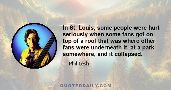 In St. Louis, some people were hurt seriously when some fans got on top of a roof that was where other fans were underneath it, at a park somewhere, and it collapsed.