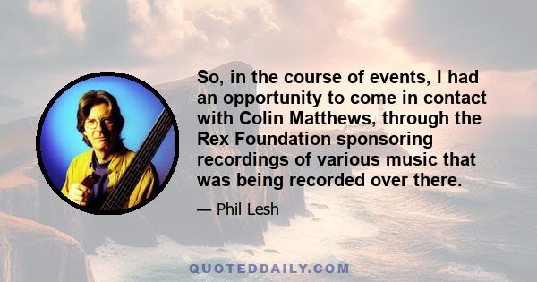 So, in the course of events, I had an opportunity to come in contact with Colin Matthews, through the Rex Foundation sponsoring recordings of various music that was being recorded over there.