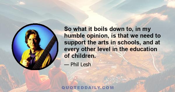 So what it boils down to, in my humble opinion, is that we need to support the arts in schools, and at every other level in the education of children.