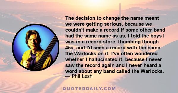 The decision to change the name meant we were getting serious, because we couldn't make a record if some other band had the same name as us. I told the boys I was in a record store, thumbing though 45s, and I'd seen a