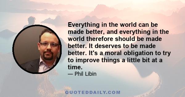 Everything in the world can be made better, and everything in the world therefore should be made better. It deserves to be made better. It's a moral obligation to try to improve things a little bit at a time.