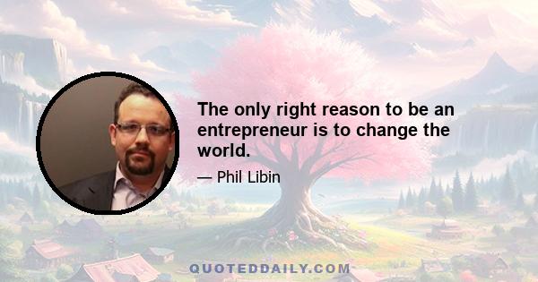 The only right reason to be an entrepreneur is to change the world.