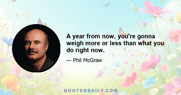 A year from now, you're gonna weigh more or less than what you do right now.