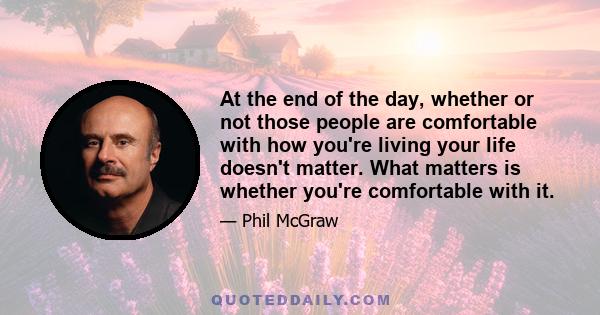 At the end of the day, whether or not those people are comfortable with how you're living your life doesn't matter. What matters is whether you're comfortable with it.