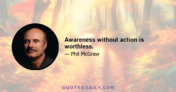 Awareness without action is worthless.