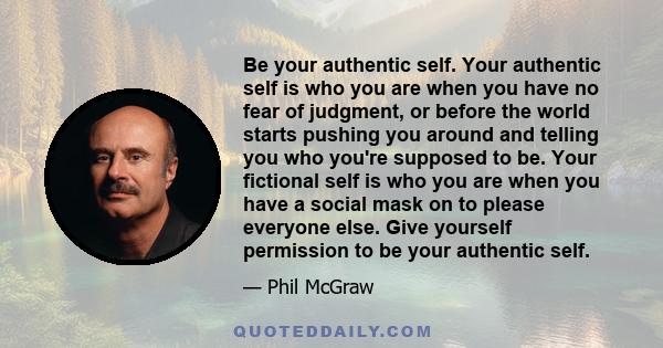 Be your authentic self. Your authentic self is who you are when you have no fear of judgment, or before the world starts pushing you around and telling you who you're supposed to be. Your fictional self is who you are