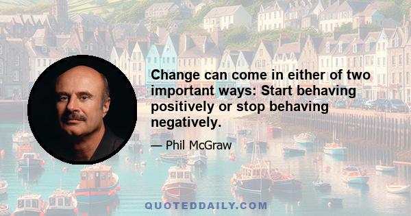 Change can come in either of two important ways: Start behaving positively or stop behaving negatively.