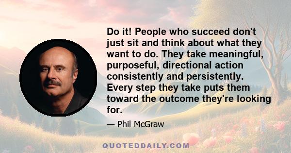 Do it! People who succeed don't just sit and think about what they want to do. They take meaningful, purposeful, directional action consistently and persistently. Every step they take puts them toward the outcome