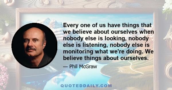 Every one of us have things that we believe about ourselves when nobody else is looking, nobody else is listening, nobody else is monitoring what we're doing. We believe things about ourselves.