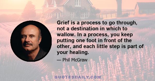 Grief is a process to go through, not a destination in which to wallow. In a process, you keep putting one foot in front of the other, and each little step is part of your healing.