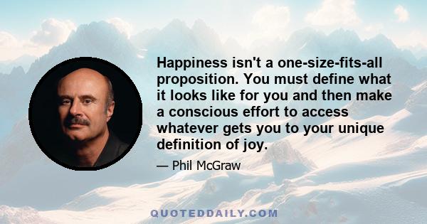 Happiness isn't a one-size-fits-all proposition. You must define what it looks like for you and then make a conscious effort to access whatever gets you to your unique definition of joy.