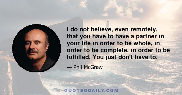 I do not believe, even remotely, that you have to have a partner in your life in order to be whole, in order to be complete, in order to be fulfilled. You just don't have to.