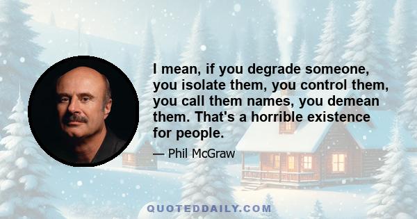 I mean, if you degrade someone, you isolate them, you control them, you call them names, you demean them. That's a horrible existence for people.