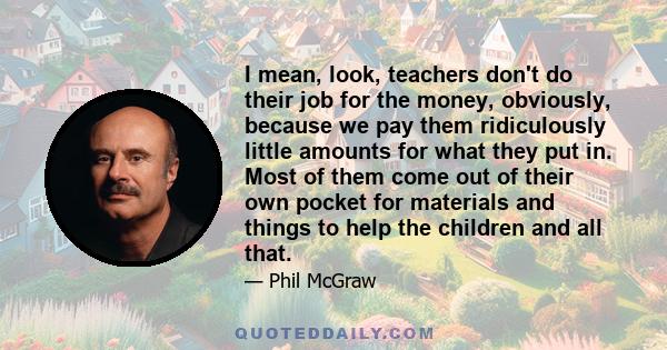 I mean, look, teachers don't do their job for the money, obviously, because we pay them ridiculously little amounts for what they put in. Most of them come out of their own pocket for materials and things to help the