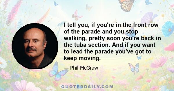 I tell you, if you're in the front row of the parade and you stop walking, pretty soon you're back in the tuba section. And if you want to lead the parade you've got to keep moving.