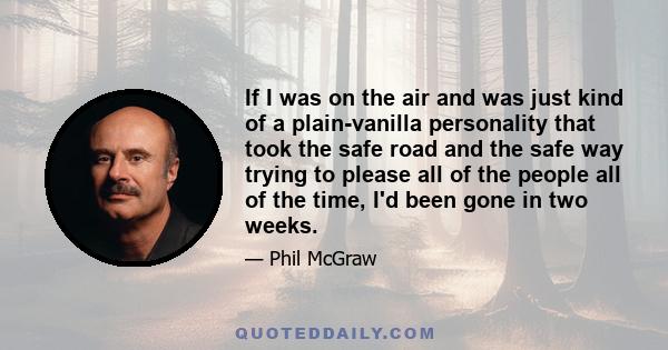 If I was on the air and was just kind of a plain-vanilla personality that took the safe road and the safe way trying to please all of the people all of the time, I'd been gone in two weeks.