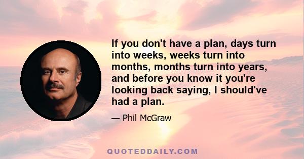 If you don't have a plan, days turn into weeks, weeks turn into months, months turn into years, and before you know it you're looking back saying, I should've had a plan.