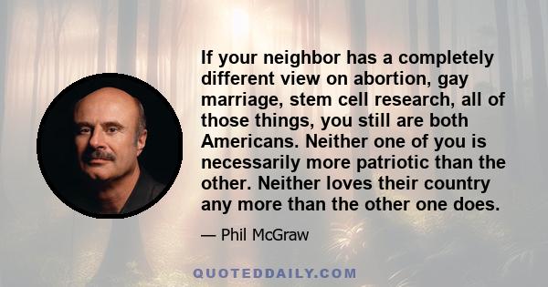 If your neighbor has a completely different view on abortion, gay marriage, stem cell research, all of those things, you still are both Americans. Neither one of you is necessarily more patriotic than the other. Neither 