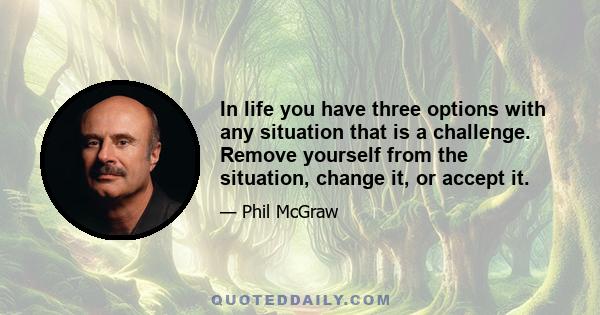 In life you have three options with any situation that is a challenge. Remove yourself from the situation, change it, or accept it.