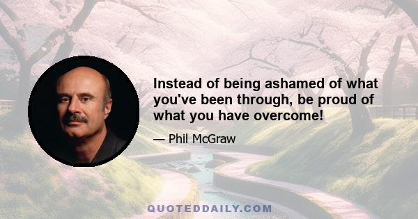 Instead of being ashamed of what you've been through, be proud of what you have overcome!