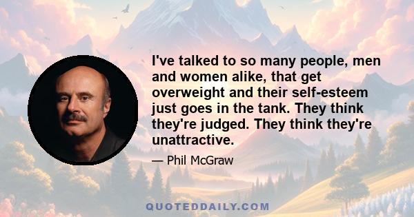 I've talked to so many people, men and women alike, that get overweight and their self-esteem just goes in the tank. They think they're judged. They think they're unattractive.