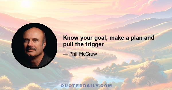 Know your goal, make a plan and pull the trigger