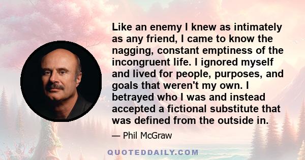 Like an enemy I knew as intimately as any friend, I came to know the nagging, constant emptiness of the incongruent life. I ignored myself and lived for people, purposes, and goals that weren't my own. I betrayed who I