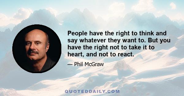 People have the right to think and say whatever they want to. But you have the right not to take it to heart, and not to react.