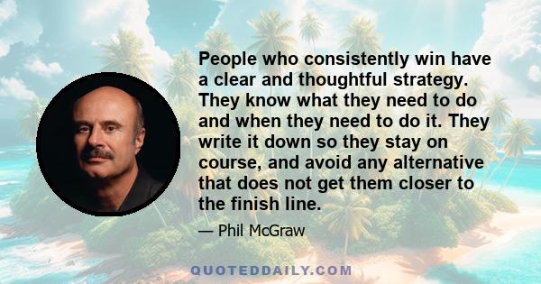 People who consistently win have a clear and thoughtful strategy. They know what they need to do and when they need to do it. They write it down so they stay on course, and avoid any alternative that does not get them