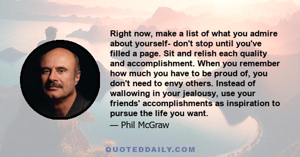 Right now, make a list of what you admire about yourself- don't stop until you've filled a page. Sit and relish each quality and accomplishment. When you remember how much you have to be proud of, you don't need to envy 