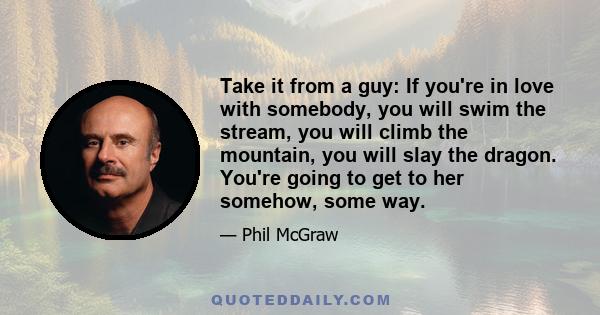 Take it from a guy: If you're in love with somebody, you will swim the stream, you will climb the mountain, you will slay the dragon. You're going to get to her somehow, some way.