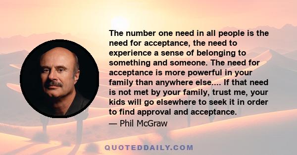 The number one need in all people is the need for acceptance, the need to experience a sense of belonging to something and someone. The need for acceptance is more powerful in your family than anywhere else.... If that