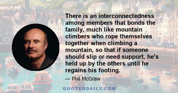 There is an interconnectedness among members that bonds the family, much like mountain climbers who rope themselves together when climbing a mountain, so that if someone should slip or need support, he's held up by the